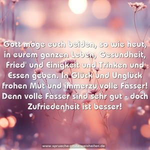 Gott möge euch beiden, so wie heut,
in eurem ganzen Leben,
Gesundheit, Fried' und Einigkeit
und Trinken und Essen geben.
In Glück und Unglück frohen Mut
und immerzu volle Fässer!
Denn volle Fässer sind sehr gut -
doch Zufriedenheit ist besser!