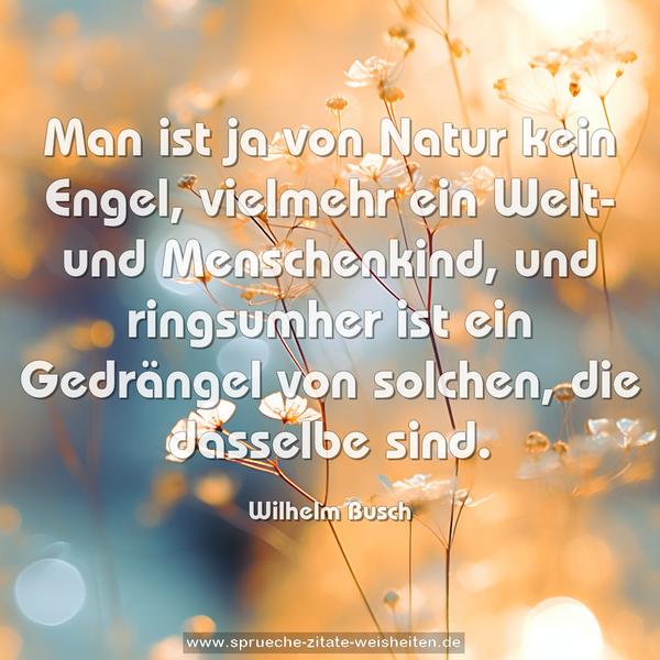 Man ist ja von Natur kein Engel,
vielmehr ein Welt- und Menschenkind,
und ringsumher ist ein Gedrängel
von solchen, die dasselbe sind.