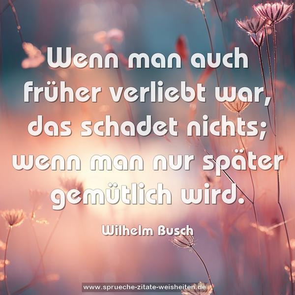 Wenn man auch früher verliebt war,
das schadet nichts;
wenn man nur später gemütlich wird.