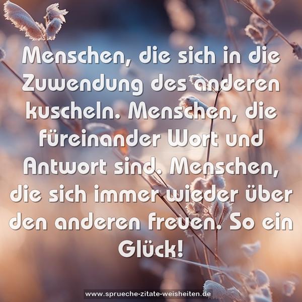 Menschen, die sich in die Zuwendung des anderen kuscheln.
Menschen, die füreinander Wort und Antwort sind.
Menschen, die sich immer wieder über den anderen freuen.
So ein Glück!