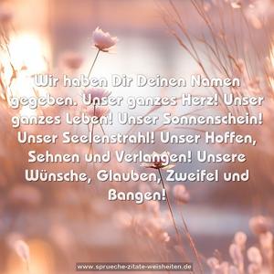 Wir haben Dir Deinen Namen gegeben.
Unser ganzes Herz!
Unser ganzes Leben!
Unser Sonnenschein! Unser Seelenstrahl!
Unser Hoffen, Sehnen und Verlangen!
Unsere Wünsche, Glauben, Zweifel und Bangen!