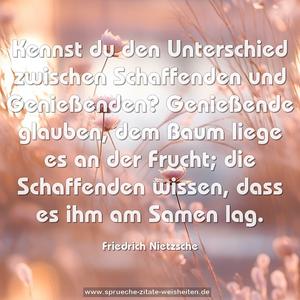 Kennst du den Unterschied zwischen Schaffenden und Genießenden? Genießende glauben, dem Baum liege es an der Frucht; die Schaffenden wissen, dass es ihm am Samen lag.