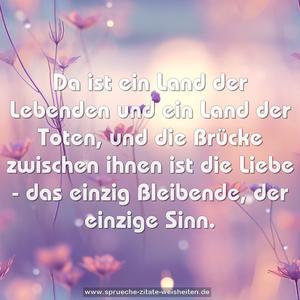 Da ist ein Land der Lebenden und ein Land der Toten,
und die Brücke zwischen ihnen ist die Liebe -
das einzig Bleibende, der einzige Sinn.
