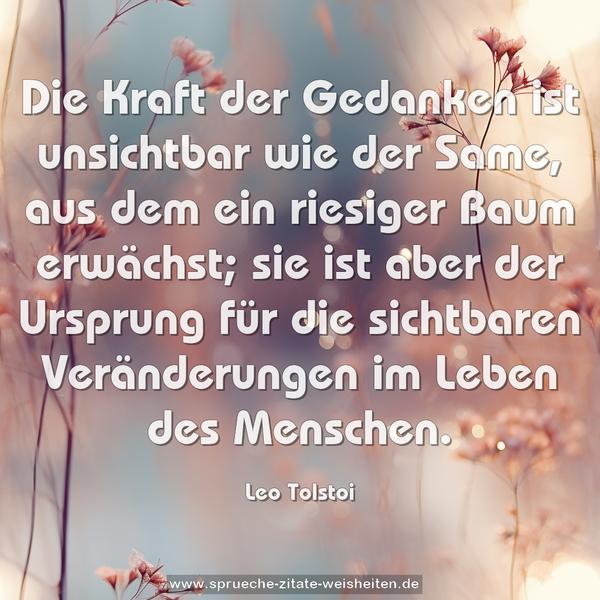 Die Kraft der Gedanken ist unsichtbar wie der Same,
aus dem ein riesiger Baum erwächst;
sie ist aber der Ursprung für die sichtbaren Veränderungen im Leben des Menschen.