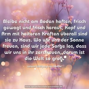 Bleibe nicht am Boden haften, frisch gewagt und frisch heraus,
Kopf und Arm mit heiteren Kräften überall sind sie zu Haus.
Wo wir uns der Sonne freuen, sind wir jede Sorge los,
dass wir uns in ihr zerstreuen, darum ist die Welt so groß.