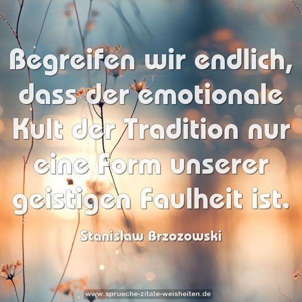 Begreifen wir endlich,
dass der emotionale Kult der Tradition
nur eine Form unserer geistigen Faulheit ist.