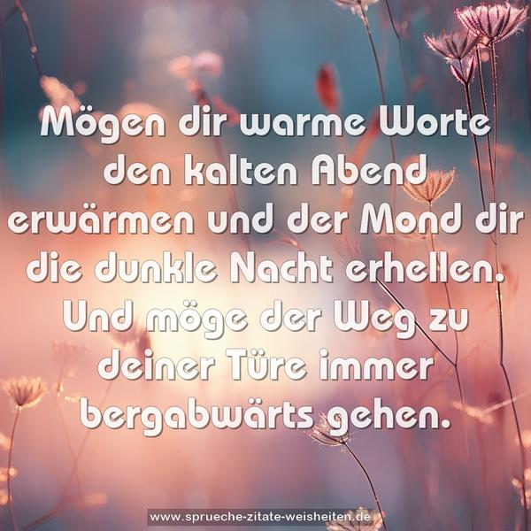 Mögen dir warme Worte den kalten Abend erwärmen
und der Mond dir die dunkle Nacht erhellen.
Und möge der Weg zu deiner Türe immer bergabwärts gehen.