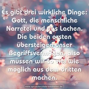 Es gibt drei wirkliche Dinge:
Gott, die menschliche Narretei und das Lachen.
Die beiden ersten übersteigen unser Begriffsvermögen,
also müssen wir so viel wie möglich aus dem dritten machen.