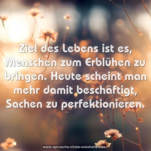 Ziel des Lebens ist es,
Menschen zum Erblühen zu bringen.
Heute scheint man mehr damit beschäftigt,
Sachen zu perfektionieren.