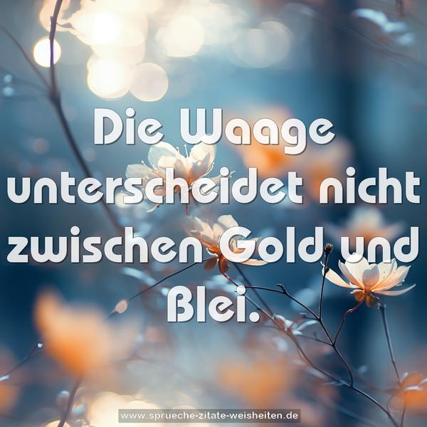 Die Waage unterscheidet nicht zwischen Gold und Blei.