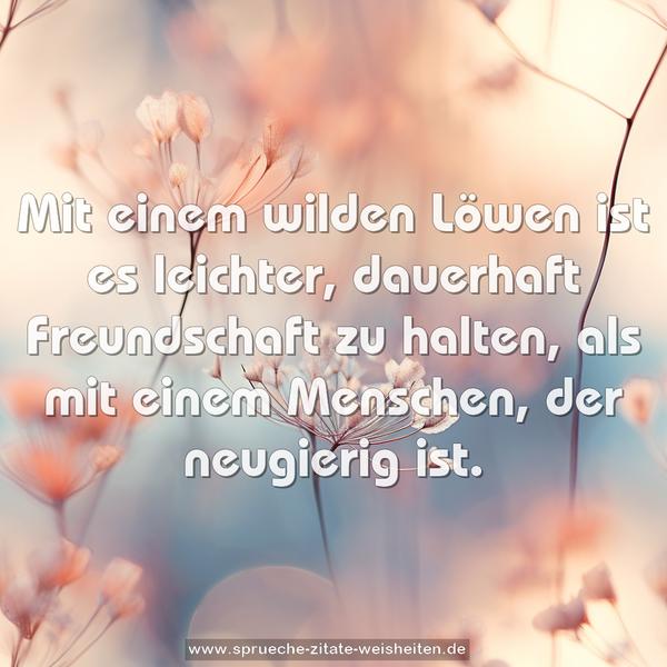 Mit einem wilden Löwen ist es leichter,
dauerhaft Freundschaft zu halten,
als mit einem Menschen, der neugierig ist.