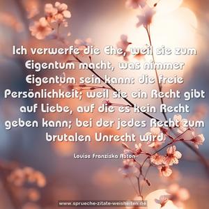 Ich verwerfe die Ehe, weil sie zum Eigentum macht,
was nimmer Eigentum sein kann:
die freie Persönlichkeit;
weil sie ein Recht gibt auf Liebe,
auf die es kein Recht geben kann;
bei der jedes Recht zum brutalen Unrecht wird