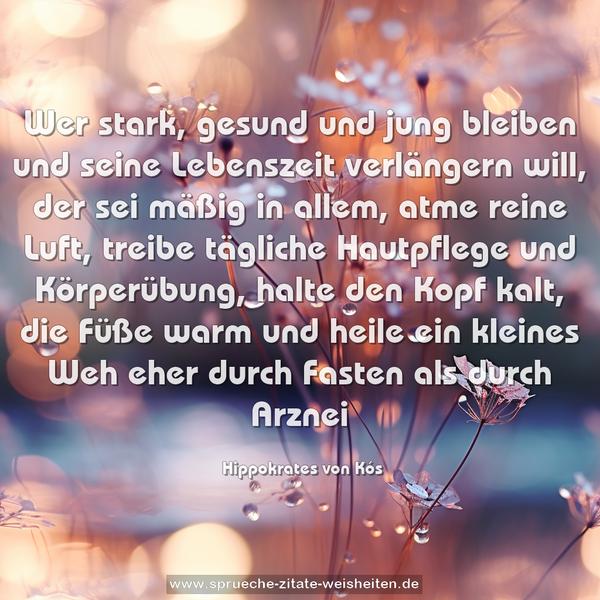 Wer stark, gesund und jung bleiben
und seine Lebenszeit verlängern will,
der sei mäßig in allem, atme reine Luft,
treibe tägliche Hautpflege und Körperübung,
halte den Kopf kalt, die Füße warm
und heile ein kleines Weh eher
durch Fasten als durch Arznei