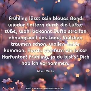 Frühling lässt sein blaues Band
wieder flattern durch die Lüfte;
süße, wohl bekannt Düfte
streifen ahnungsvoll das Land.
Veilchen träumen schon,
wollen balde kommen.
Horch: von fern ein leiser Harfenton!
Frühling, ja du bist's!
Dich hab ich vernommen.