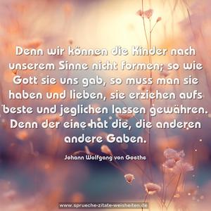 Denn wir können die Kinder nach unserem Sinne nicht formen;
so wie Gott sie uns gab,
so muss man sie haben und lieben,
sie erziehen aufs beste und jeglichen lassen gewähren.
Denn der eine hat die, die anderen andere Gaben.