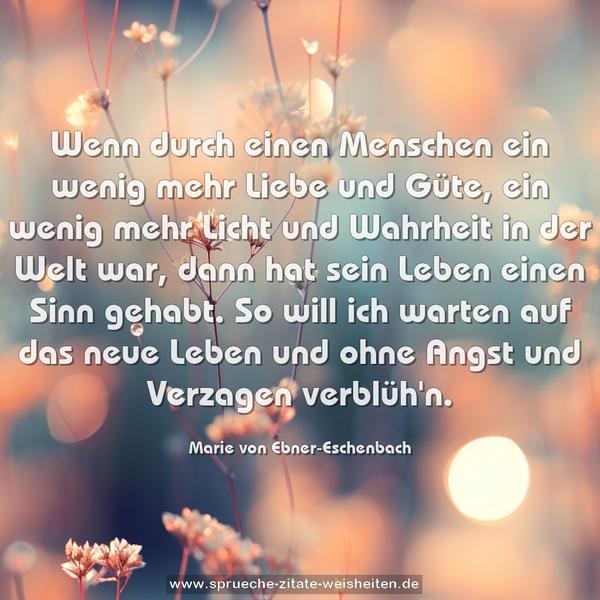 Wenn durch einen Menschen ein wenig mehr Liebe und Güte,
ein wenig mehr Licht und Wahrheit in der Welt war,
dann hat sein Leben einen Sinn gehabt.
So will ich warten auf das neue Leben
und ohne Angst und Verzagen verblüh'n.