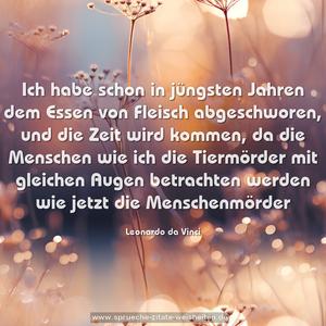Ich habe schon in jüngsten Jahren dem Essen von Fleisch abgeschworen, und die Zeit wird kommen, da die Menschen wie ich die Tiermörder mit gleichen Augen betrachten werden wie jetzt die Menschenmörder