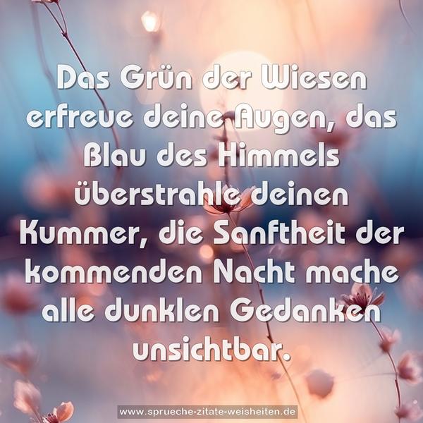 Das Grün der Wiesen erfreue deine Augen,
das Blau des Himmels überstrahle deinen Kummer,
die Sanftheit der kommenden Nacht
mache alle dunklen Gedanken unsichtbar.