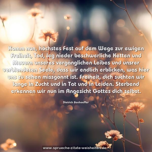 Komm nun, höchstes Fest auf dem Wege zur ewigen Freiheit,
Tod, leg nieder beschwerliche Ketten und Mauern
unseres vergänglichen Leibes und unsrer verblendeten Seele,
dass wir endlich erblicken, was hier uns zu sehen missgönnt ist.
Freiheit, dich suchten wir lange in Zucht und in Tat und in Leiden.
Sterbend erkennen wir nun im Angesicht Gottes dich selbst.