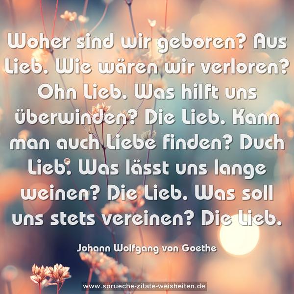 Woher sind wir geboren?
Aus Lieb.
Wie wären wir verloren?
Ohn Lieb.
Was hilft uns überwinden?
Die Lieb.
Kann man auch Liebe finden?
Duch Lieb.
Was lässt uns lange weinen?
Die Lieb.
Was soll uns stets vereinen?
Die Lieb.