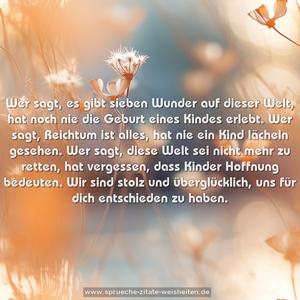 Wer sagt, es gibt sieben Wunder auf dieser Welt,
hat noch nie die Geburt eines Kindes erlebt.
Wer sagt, Reichtum ist alles,
hat nie ein Kind lächeln gesehen.
Wer sagt, diese Welt sei nicht mehr zu retten,
hat vergessen, dass Kinder Hoffnung bedeuten.
Wir sind stolz und überglücklich,
uns für dich entschieden zu haben.
