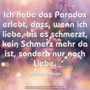 Ich habe das Paradox erlebt, dass, wenn ich liebe,
bis es schmerzt, kein Schmerz mehr da ist,
sondern nur noch Liebe.