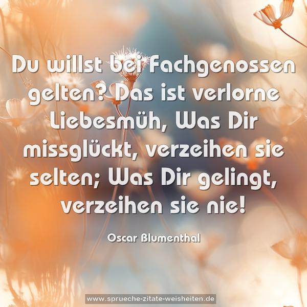 Du willst bei Fachgenossen gelten?
Das ist verlorne Liebesmüh,
Was Dir missglückt, verzeihen sie selten;
Was Dir gelingt, verzeihen sie nie!