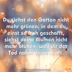 Du siehst den Garten nicht mehr grünen,
in dem du einst so froh geschafft,
siehst deine Blumen nicht mehr blühen,
weil dir der Tod nahm deine Kraft.