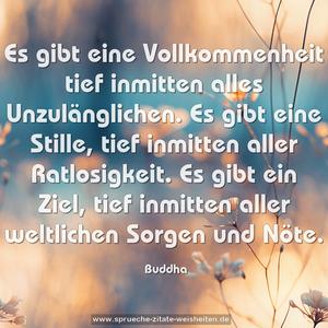 Es gibt eine Vollkommenheit tief inmitten alles Unzulänglichen.
Es gibt eine Stille, tief inmitten aller Ratlosigkeit.
Es gibt ein Ziel, tief inmitten aller weltlichen Sorgen und Nöte.