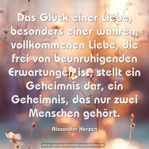 Das Glück einer Liebe, besonders einer wahren, vollkommenen Liebe, die frei von beunruhigenden Erwartungen ist,
stellt ein Geheimnis dar, ein Geheimnis, das nur zwei Menschen gehört.