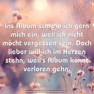 Ins Album schreib ich gern mich ein,
weil ich nicht möcht vergessen sein.
Doch lieber will ich im Herzen stehn,
weil's Album könnt verloren gehn.