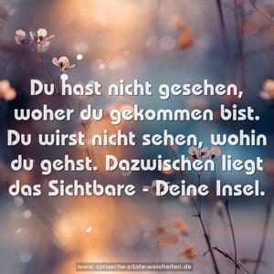 Du hast nicht gesehen, woher du gekommen bist.
Du wirst nicht sehen, wohin du gehst.
Dazwischen liegt das Sichtbare - Deine Insel.