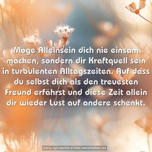 Möge Alleinsein dich nie einsam machen,
sondern dir Kraftquell sein in turbulenten Alltagszeiten.
Auf dass du selbst dich als den treuesten Freund erfährst
und diese Zeit allein dir wieder Lust auf andere schenkt.