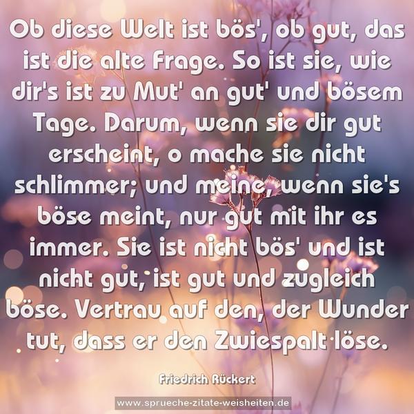 Ob diese Welt ist bös', ob gut,
das ist die alte Frage.
So ist sie, wie dir's ist zu Mut'
an gut' und bösem Tage.
Darum, wenn sie dir gut erscheint,
o mache sie nicht schlimmer;
und meine, wenn sie's böse meint,
nur gut mit ihr es immer.
Sie ist nicht bös' und ist nicht gut,
ist gut und zugleich böse.
Vertrau auf den, der Wunder tut,
dass er den Zwiespalt löse.