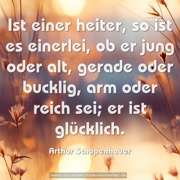Ist einer heiter, so ist es einerlei,
ob er jung oder alt, gerade oder bucklig, arm oder reich sei;
er ist glücklich.