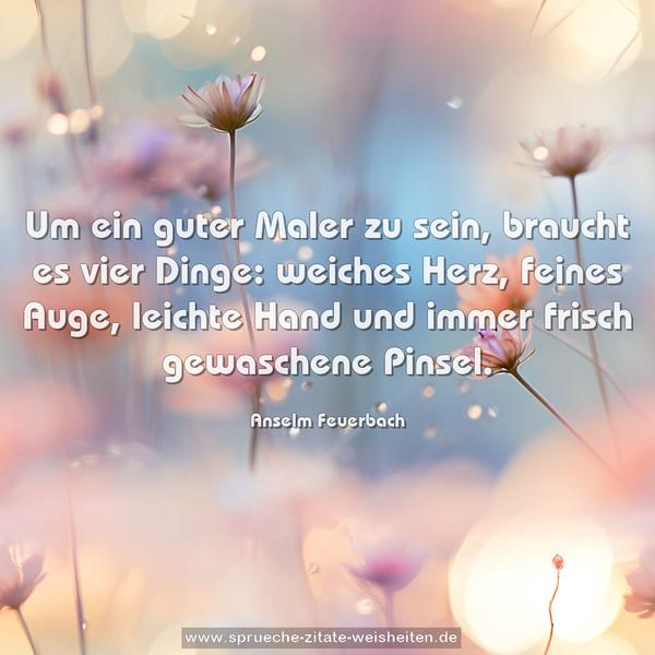Um ein guter Maler zu sein, braucht es vier Dinge:
weiches Herz, feines Auge, leichte Hand
und immer frisch gewaschene Pinsel.
