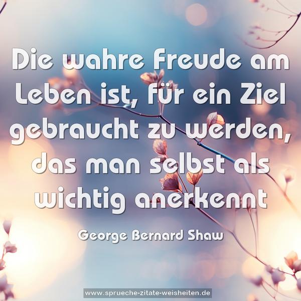 Die wahre Freude am Leben ist,
für ein Ziel gebraucht zu werden,
das man selbst als wichtig anerkennt