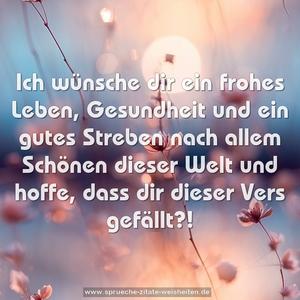 Ich wünsche dir ein frohes Leben,
Gesundheit und ein gutes Streben
nach allem Schönen dieser Welt
und hoffe, dass dir dieser Vers gefällt?!