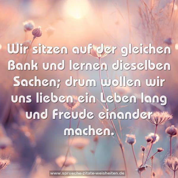 Wir sitzen auf der gleichen Bank
und lernen dieselben Sachen;
drum wollen wir uns lieben ein Leben lang
und Freude einander machen.