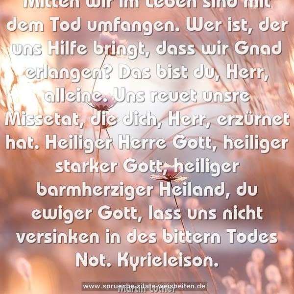 Mitten wir im Leben sind
mit dem Tod umfangen.
Wer ist, der uns Hilfe bringt,
dass wir Gnad erlangen?
Das bist du, Herr, alleine.
Uns reuet unsre Missetat,
die dich, Herr, erzürnet hat.
Heiliger Herre Gott,
heiliger starker Gott,
heiliger barmherziger Heiland,
du ewiger Gott,
lass uns nicht versinken
in des bittern Todes Not.
Kyrieleison.