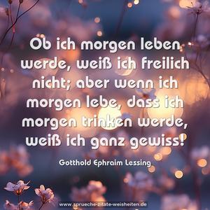 Ob ich morgen leben werde,
weiß ich freilich nicht;
aber wenn ich morgen lebe,
dass ich morgen trinken werde,
weiß ich ganz gewiss!