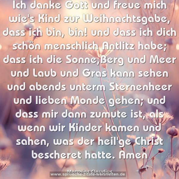 Ich danke Gott und freue mich
wie's Kind zur Weihnachtsgabe,
dass ich bin, bin! und dass ich dich
schön menschlich Antlitz habe;
dass ich die Sonne,Berg und Meer
und Laub und Gras kann sehen
und abends unterm Sternenheer
und lieben Monde gehen;
und dass mir dann zumute ist,
als wenn wir Kinder kamen
und sahen, was der heil'ge Christ
bescheret hatte. Amen