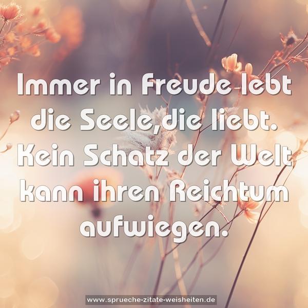 Immer in Freude
lebt die Seele,die liebt.
Kein Schatz der Welt
kann ihren Reichtum aufwiegen.