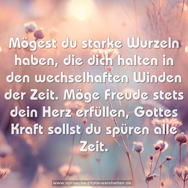 Mögest du starke Wurzeln haben,
die dich halten in den wechselhaften Winden der Zeit.
Möge Freude stets dein Herz erfüllen,
Gottes Kraft sollst du spüren alle Zeit.