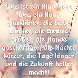 Was ist ein Kind?

Das was 
ein Haus glücklicher,
die Liebe stärker,
die Geduld größer,
die Hände geschäftiger,
die Nächte kürzer,
die Tage länger und
die Zukunft heller macht!