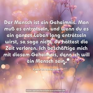 Der Mensch ist ein Geheimnis.
Man muß es enträtseln,
und wenn du es ein ganzes Leben lang enträtseln wirst,
so sage nicht, du hättest die Zeit verloren.
Ich beschäftige mich mit diesem Geheimnis,
denn ich will ein Mensch sein.