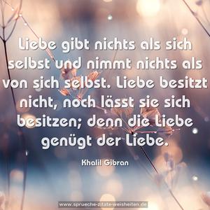 Liebe gibt nichts als sich selbst
und nimmt nichts als von sich selbst.
Liebe besitzt nicht,
noch lässt sie sich besitzen;
denn die Liebe genügt der Liebe.