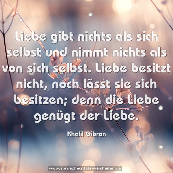 Liebe gibt nichts als sich selbst
und nimmt nichts als von sich selbst.
Liebe besitzt nicht,
noch lässt sie sich besitzen;
denn die Liebe genügt der Liebe.