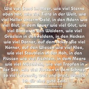 Wie viel Sand im Meer,
wie viel Sterne oben her,
wie viel Tiere in der Welt,
wie viel Heller unterm Geld,
in den Adern wie viel Blut,
in dem Feuer wie viel Glut,
wie viel Blätter in den Wäldern,
wie viel Gräslein in den Feldern,
in den Hecken wie viel Dörner,
auf dem Acker wie viel Körner,
auf den Wiesen wie viel Klee,
wie viel Stäublein in der Höh,
in den Flüssen wie viel Fischlein,
in dem Meere wie viel Müschlein,
wie viel Tropfen in der See,
wie viel Flocken in dem Schnee,
so viel Lebendig weit und breit,
wünsch ich dir eine gute Zeit.