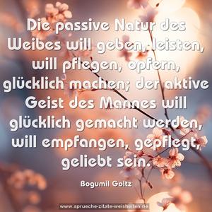 Die passive Natur des Weibes will geben, leisten, will pflegen, opfern, glücklich machen; der aktive Geist des Mannes will glücklich gemacht werden, will empfangen, gepflegt, geliebt sein.